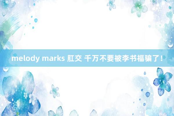 melody marks 肛交 千万不要被李书福骗了！