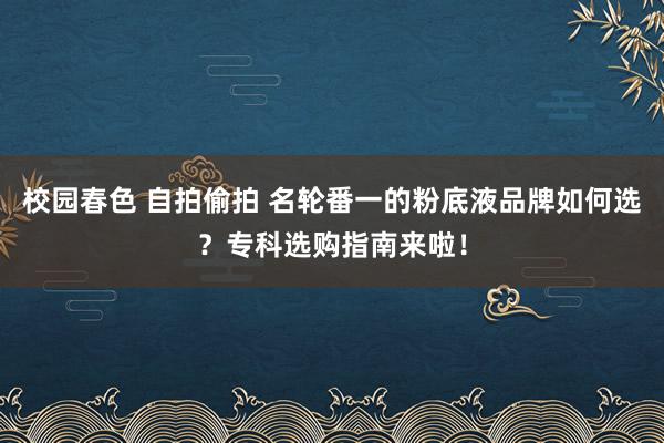 校园春色 自拍偷拍 名轮番一的粉底液品牌如何选？专科选购指南来啦！