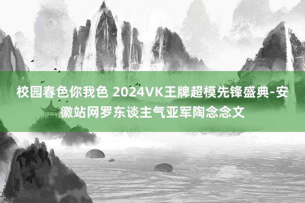 校园春色你我色 2024VK王牌超模先锋盛典-安徽站网罗东谈主气亚军陶念念文