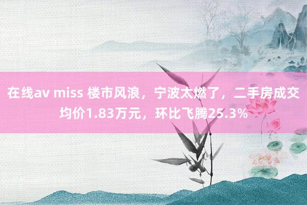 在线av miss 楼市风浪，宁波太燃了，二手房成交均价1.83万元，环比飞腾25.3%