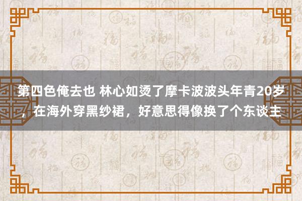 第四色俺去也 林心如烫了摩卡波波头年青20岁，在海外穿黑纱裙，好意思得像换了个东谈主