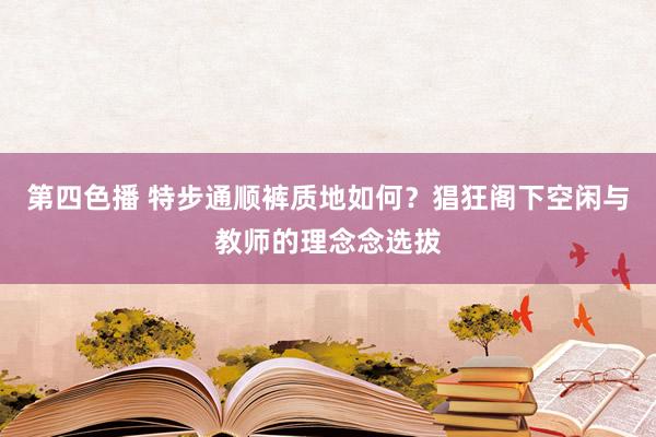 第四色播 特步通顺裤质地如何？猖狂阁下空闲与教师的理念念选拔