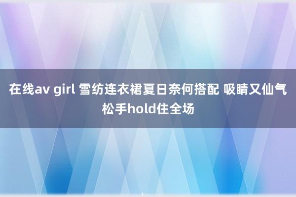 在线av girl 雪纺连衣裙夏日奈何搭配 吸睛又仙气松手hold住全场