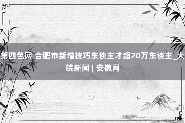 第四色网 合肥市新增技巧东谈主才超20万东谈主_大皖新闻 | 安徽网