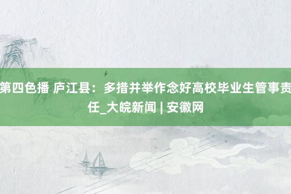 第四色播 庐江县：多措并举作念好高校毕业生管事责任_大皖新闻 | 安徽网