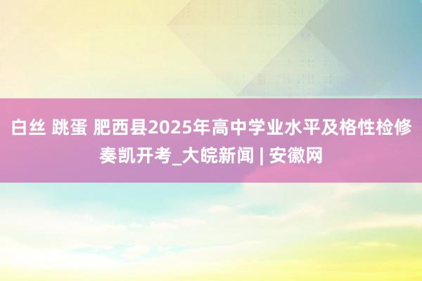 白丝 跳蛋 肥西县2025年高中学业水平及格性检修奏凯开考_大皖新闻 | 安徽网