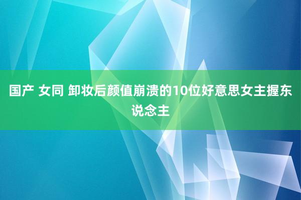 国产 女同 卸妆后颜值崩溃的10位好意思女主握东说念主