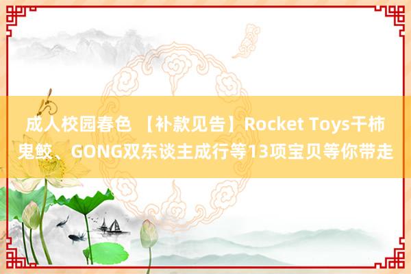 成人校园春色 【补款见告】Rocket Toys干柿鬼鲛、GONG双东谈主成行等13项宝贝等你带走