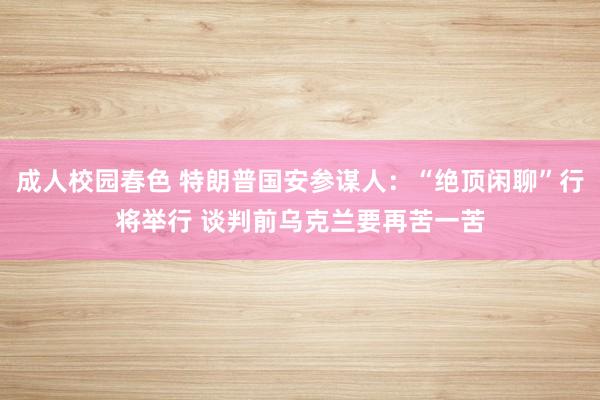 成人校园春色 特朗普国安参谋人：“绝顶闲聊”行将举行 谈判前乌克兰要再苦一苦