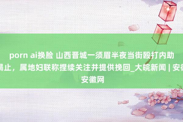 porn ai换脸 山西晋城一须眉半夜当街殴打内助被喝止，属地妇联称捏续关注并提供挽回_大皖新闻 | 安徽网