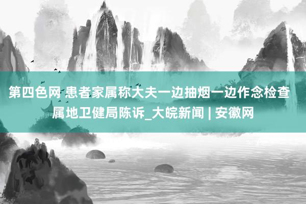 第四色网 患者家属称大夫一边抽烟一边作念检查  属地卫健局陈诉_大皖新闻 | 安徽网