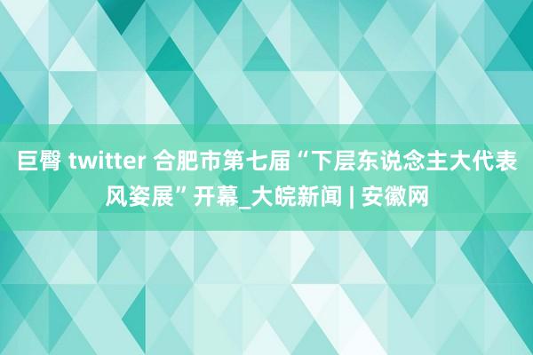 巨臀 twitter 合肥市第七届“下层东说念主大代表风姿展”开幕_大皖新闻 | 安徽网