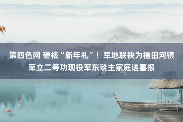 第四色网 硬核“新年礼”！军地联袂为福田河镇荣立二等功现役军东谈主家庭送喜报