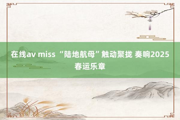 在线av miss “陆地航母”触动聚拢 奏响2025春运乐章