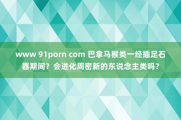 www 91porn com 巴拿马猴类一经插足石器期间？会进化周密新的东说念主类吗？